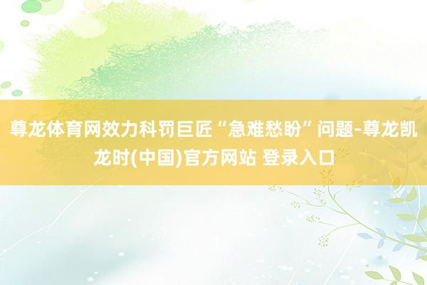 尊龙体育网效力科罚巨匠“急难愁盼”问题-尊龙凯龙时(中国)官方网站 登录入口