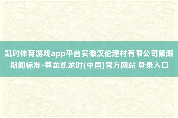 凯时体育游戏app平台安徽汉伦建材有限公司紧跟期间标准-尊龙凯龙时(中国)官方网站 登录入口
