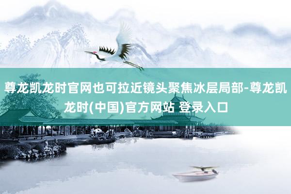 尊龙凯龙时官网也可拉近镜头聚焦冰层局部-尊龙凯龙时(中国)官方网站 登录入口