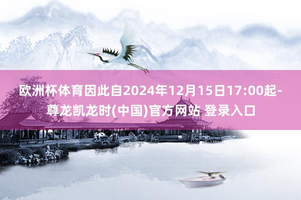 欧洲杯体育因此自2024年12月15日17:00起-尊龙凯龙时(中国)官方网站 登录入口