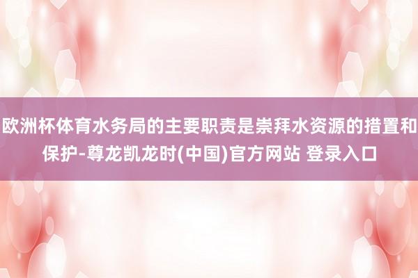 欧洲杯体育水务局的主要职责是崇拜水资源的措置和保护-尊龙凯龙时(中国)官方网站 登录入口