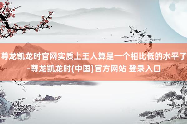 尊龙凯龙时官网实质上王人算是一个相比低的水平了-尊龙凯龙时(中国)官方网站 登录入口
