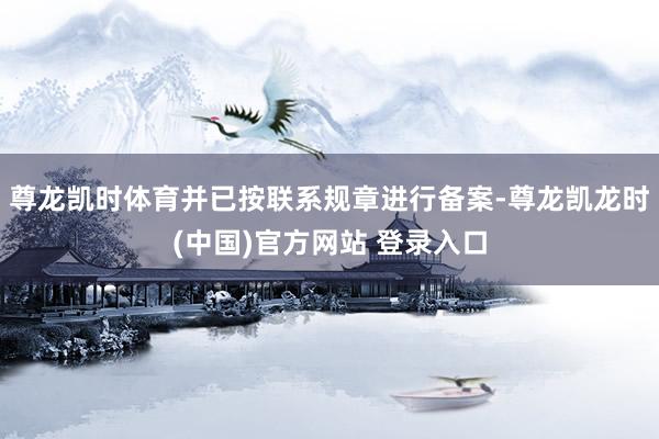尊龙凯时体育并已按联系规章进行备案-尊龙凯龙时(中国)官方网站 登录入口