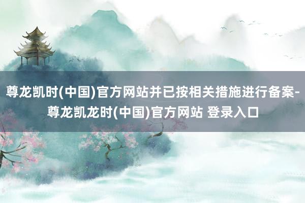 尊龙凯时(中国)官方网站并已按相关措施进行备案-尊龙凯龙时(中国)官方网站 登录入口