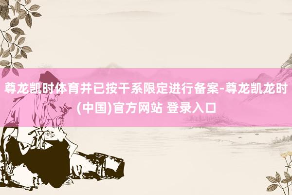 尊龙凯时体育并已按干系限定进行备案-尊龙凯龙时(中国)官方网站 登录入口