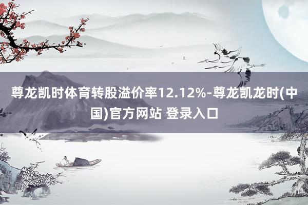 尊龙凯时体育转股溢价率12.12%-尊龙凯龙时(中国)官方网站 登录入口