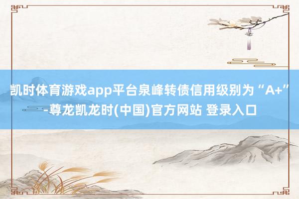 凯时体育游戏app平台泉峰转债信用级别为“A+”-尊龙凯龙时(中国)官方网站 登录入口