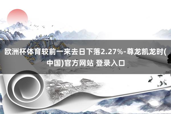 欧洲杯体育较前一来去日下落2.27%-尊龙凯龙时(中国)官方网站 登录入口