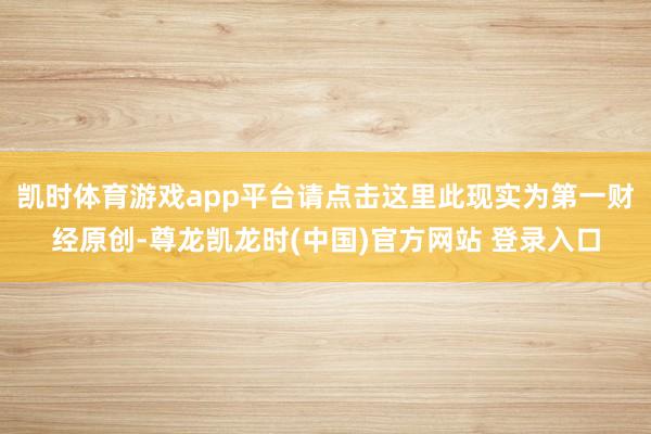 凯时体育游戏app平台请点击这里此现实为第一财经原创-尊龙凯龙时(中国)官方网站 登录入口