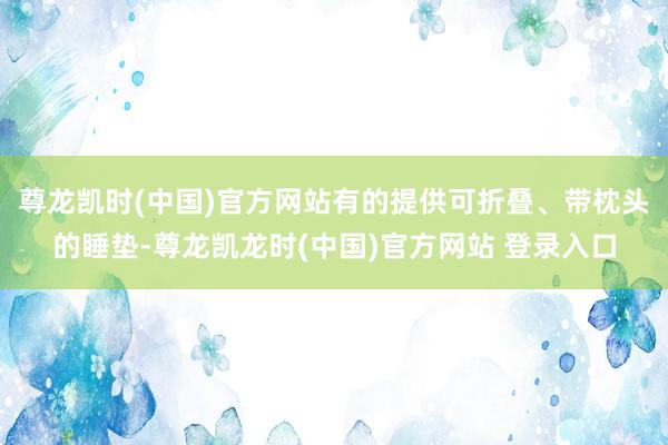 尊龙凯时(中国)官方网站有的提供可折叠、带枕头的睡垫-尊龙凯龙时(中国)官方网站 登录入口