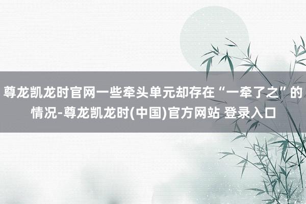 尊龙凯龙时官网一些牵头单元却存在“一牵了之”的情况-尊龙凯龙时(中国)官方网站 登录入口
