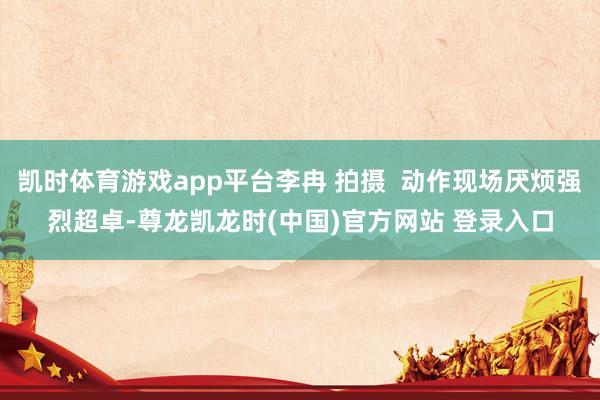 凯时体育游戏app平台李冉 拍摄  动作现场厌烦强烈超卓-尊龙凯龙时(中国)官方网站 登录入口