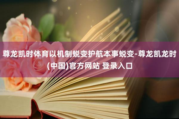 尊龙凯时体育以机制蜕变护航本事蜕变-尊龙凯龙时(中国)官方网站 登录入口