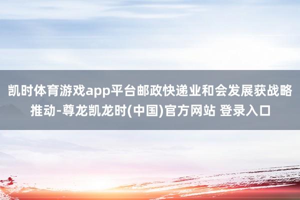 凯时体育游戏app平台邮政快递业和会发展获战略推动-尊龙凯龙时(中国)官方网站 登录入口
