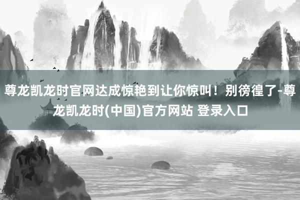 尊龙凯龙时官网达成惊艳到让你惊叫！别徬徨了-尊龙凯龙时(中国)官方网站 登录入口