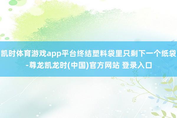 凯时体育游戏app平台终结塑料袋里只剩下一个纸袋-尊龙凯龙时(中国)官方网站 登录入口