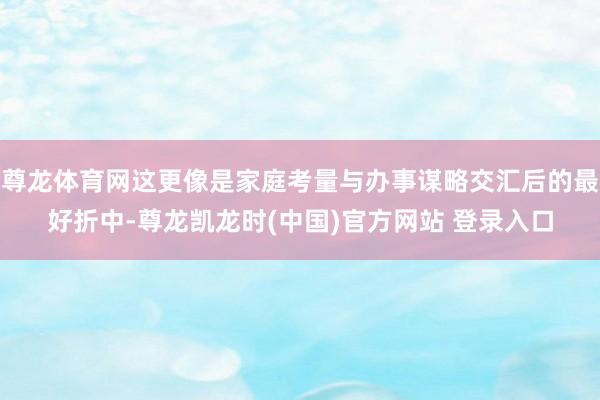 尊龙体育网这更像是家庭考量与办事谋略交汇后的最好折中-尊龙凯龙时(中国)官方网站 登录入口