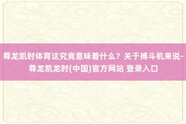 尊龙凯时体育这究竟意味着什么？关于搏斗机来说-尊龙凯龙时(中国)官方网站 登录入口