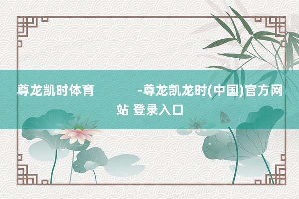 尊龙凯时体育            -尊龙凯龙时(中国)官方网站 登录入口