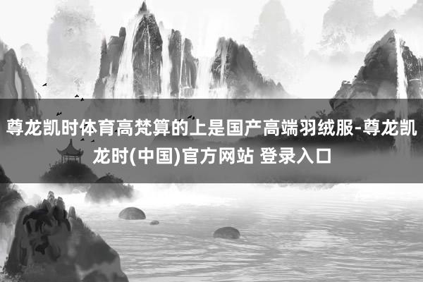 尊龙凯时体育高梵算的上是国产高端羽绒服-尊龙凯龙时(中国)官方网站 登录入口