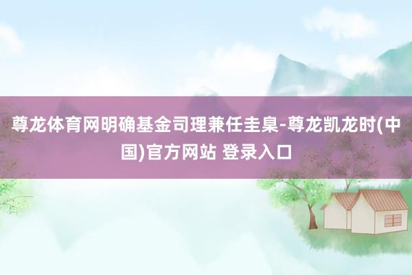 尊龙体育网明确基金司理兼任圭臬-尊龙凯龙时(中国)官方网站 登录入口