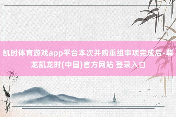 凯时体育游戏app平台本次并购重组事项完成后-尊龙凯龙时(中国)官方网站 登录入口