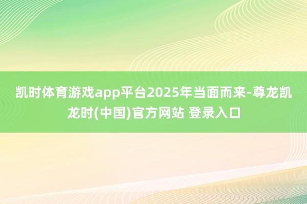 凯时体育游戏app平台　　2025年当面而来-尊龙凯龙时(中国)官方网站 登录入口