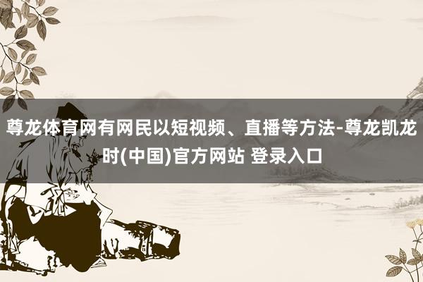尊龙体育网有网民以短视频、直播等方法-尊龙凯龙时(中国)官方网站 登录入口