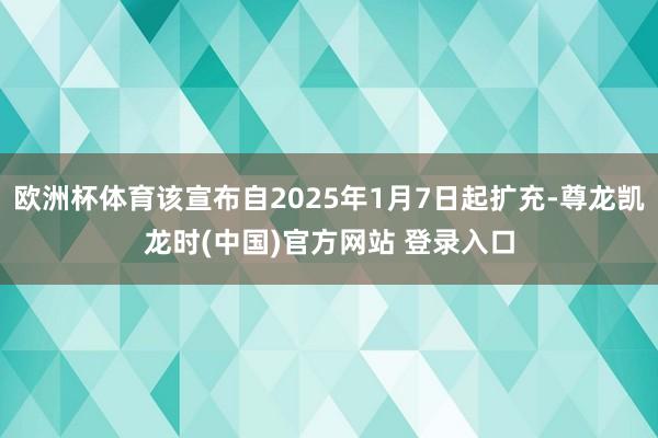 欧洲杯体育该宣布自2025年1月7日起扩充-尊龙凯龙时(中国)官方网站 登录入口