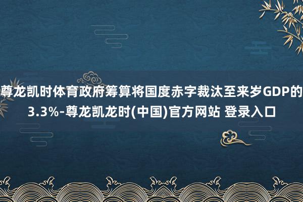 尊龙凯时体育政府筹算将国度赤字裁汰至来岁GDP的3.3%-尊龙凯龙时(中国)官方网站 登录入口