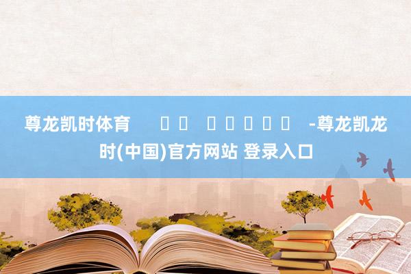 尊龙凯时体育      		  					  -尊龙凯龙时(中国)官方网站 登录入口