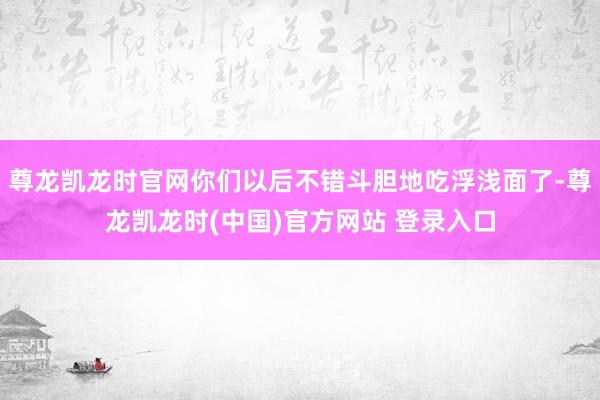 尊龙凯龙时官网你们以后不错斗胆地吃浮浅面了-尊龙凯龙时(中国)官方网站 登录入口