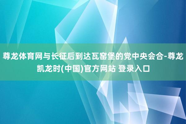 尊龙体育网与长征后到达瓦窑堡的党中央会合-尊龙凯龙时(中国)官方网站 登录入口
