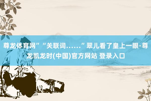 尊龙体育网”“关联词……”翠儿看了皇上一眼-尊龙凯龙时(中国)官方网站 登录入口