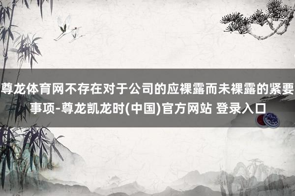 尊龙体育网不存在对于公司的应裸露而未裸露的紧要事项-尊龙凯龙时(中国)官方网站 登录入口