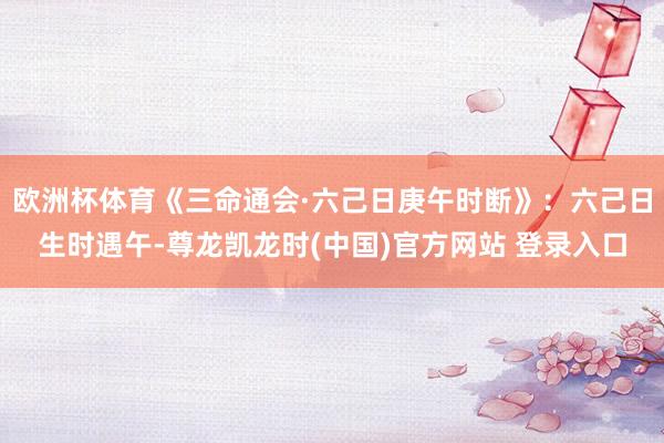 欧洲杯体育《三命通会·六己日庚午时断》：六己日生时遇午-尊龙凯龙时(中国)官方网站 登录入口