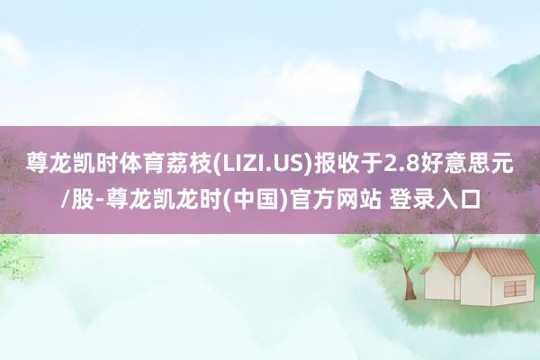 尊龙凯时体育荔枝(LIZI.US)报收于2.8好意思元/股-尊龙凯龙时(中国)官方网站 登录入口