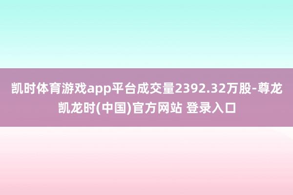凯时体育游戏app平台成交量2392.32万股-尊龙凯龙时(中国)官方网站 登录入口