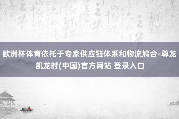 欧洲杯体育依托于专家供应链体系和物流鸠合-尊龙凯龙时(中国)官方网站 登录入口