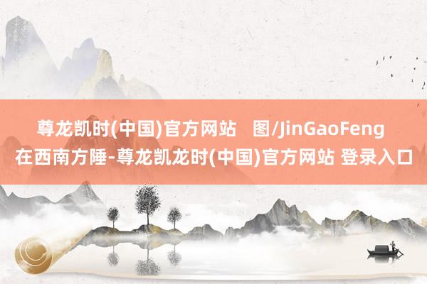 尊龙凯时(中国)官方网站   图/JinGaoFeng 在西南方陲-尊龙凯龙时(中国)官方网站 登录入口