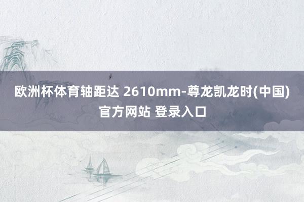 欧洲杯体育轴距达 2610mm-尊龙凯龙时(中国)官方网站 登录入口