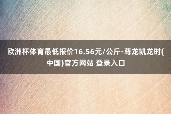 欧洲杯体育最低报价16.56元/公斤-尊龙凯龙时(中国)官方网站 登录入口