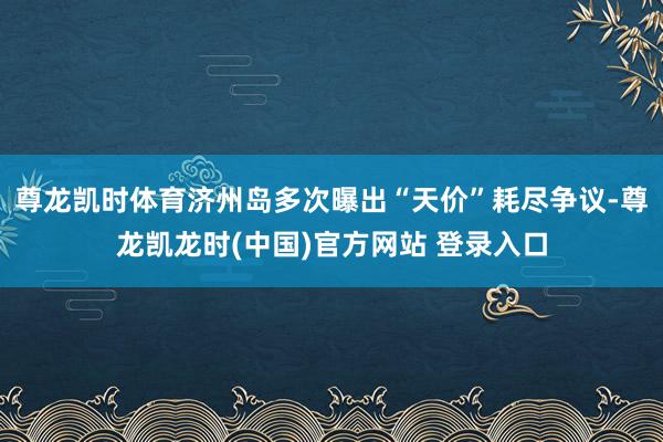 尊龙凯时体育济州岛多次曝出“天价”耗尽争议-尊龙凯龙时(中国)官方网站 登录入口