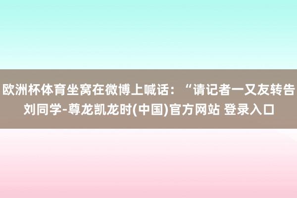 欧洲杯体育坐窝在微博上喊话：“请记者一又友转告刘同学-尊龙凯龙时(中国)官方网站 登录入口