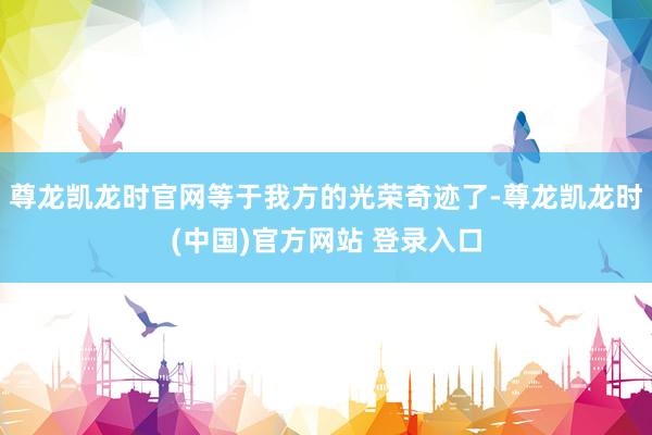 尊龙凯龙时官网等于我方的光荣奇迹了-尊龙凯龙时(中国)官方网站 登录入口