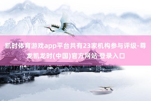 凯时体育游戏app平台共有23家机构参与评级-尊龙凯龙时(中国)官方网站 登录入口