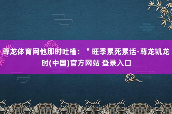 尊龙体育网他那时吐槽：＂旺季累死累活-尊龙凯龙时(中国)官方网站 登录入口