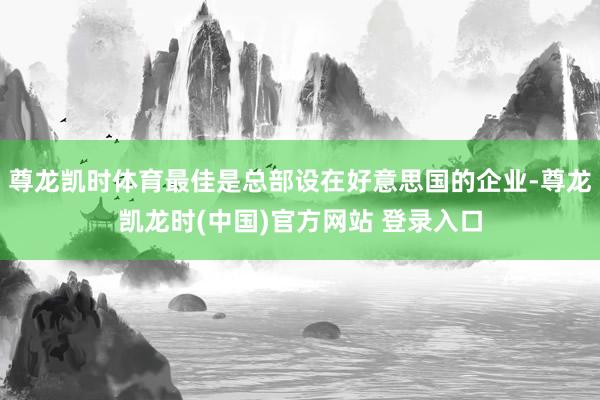 尊龙凯时体育最佳是总部设在好意思国的企业-尊龙凯龙时(中国)官方网站 登录入口