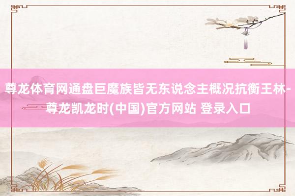 尊龙体育网通盘巨魔族皆无东说念主概况抗衡王林-尊龙凯龙时(中国)官方网站 登录入口