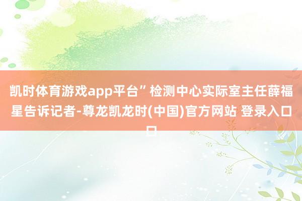 凯时体育游戏app平台”检测中心实际室主任薛福星告诉记者-尊龙凯龙时(中国)官方网站 登录入口